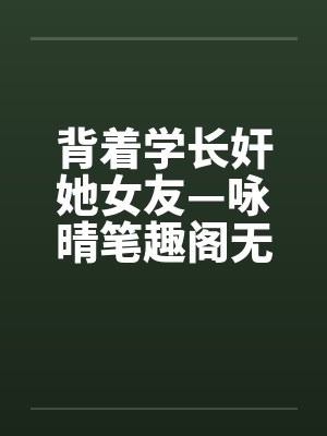 背着学长奸她女友—咏晴笔趣阁无弹窗封面