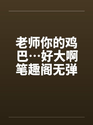老师你的鸡巴…好大啊笔趣阁无弹窗封面