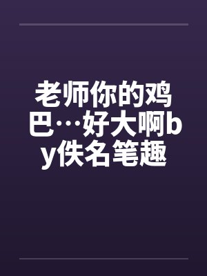 老师你的鸡巴…好大啊by佚名笔趣阁无弹窗封面