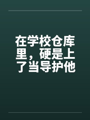 在学校仓库里，硬是上了当导护他的肉穴封面