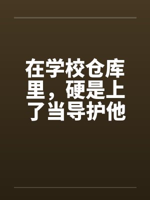 在学校仓库里，硬是上了当导护他的肉穴by佚名封面