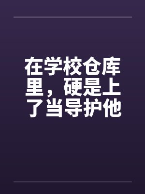 在学校仓库里，硬是上了当导护他的肉穴笔趣阁无弹窗封面