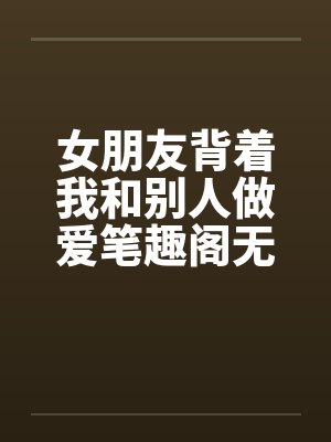 女朋友背着我和别人做爱笔趣阁无弹窗封面