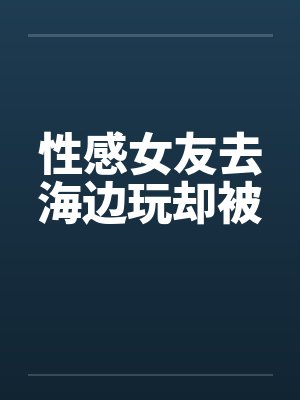 性感女友去海边玩却被封面