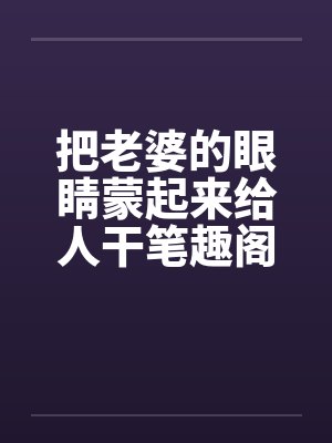 把老婆的眼睛蒙起来给人干笔趣阁无弹窗封面