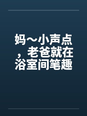 妈～小声点，老爸就在浴室间笔趣阁无弹窗封面