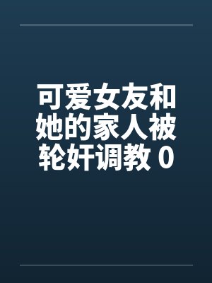可爱女友和她的家人被轮奸调教 01-15(完)by佚名封面