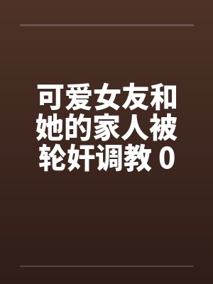 可爱女友和她的家人被轮奸调教 01-15(完)笔趣阁无弹窗封面