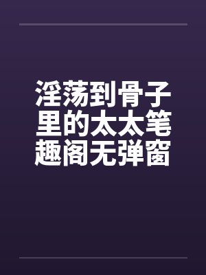 淫荡到骨子里的太太笔趣阁无弹窗封面