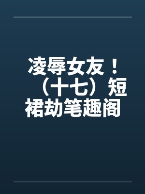 凌辱女友！（十七）短裙劫笔趣阁无弹窗封面