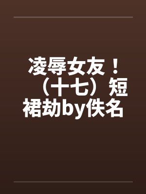 凌辱女友！（十七）短裙劫by佚名笔趣阁无弹窗封面