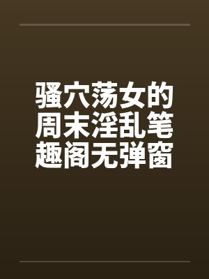 骚穴荡女的周末淫乱笔趣阁无弹窗封面