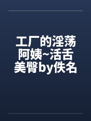 工厂的淫荡阿姨~活舌美臀by佚名笔趣阁无弹窗封面