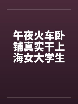 午夜火车卧铺真实干上海女大学生（午夜火车卧铺真实干上海女大学生）