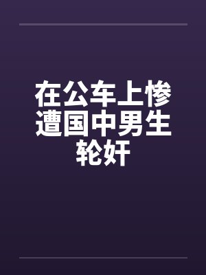 在公车上惨遭国中男生轮奸by佚名