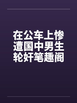 在公车上惨遭国中男生轮奸笔趣阁无弹窗封面