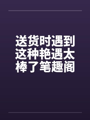 送货时遇到这种艳遇太棒了笔趣阁无弹窗封面