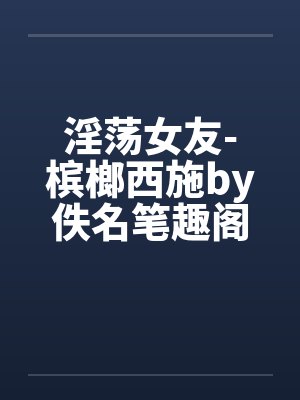 淫荡女友-槟榔西施by佚名笔趣阁无弹窗封面