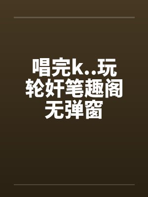 唱完k..玩轮奸笔趣阁无弹窗封面