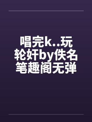 唱完k..玩轮奸by佚名笔趣阁无弹窗封面