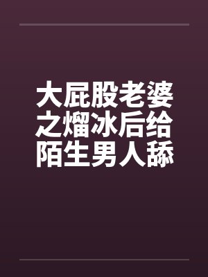 大屁股老婆之熘冰后给陌生男人舔封面