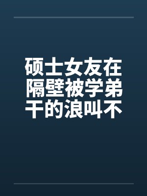 硕士女友在隔壁被学弟干的浪叫不止 （全） 作者：威带言by佚名封面