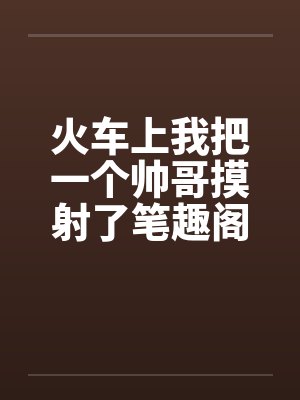 火车上我把一个帅哥摸射了笔趣阁无弹窗封面