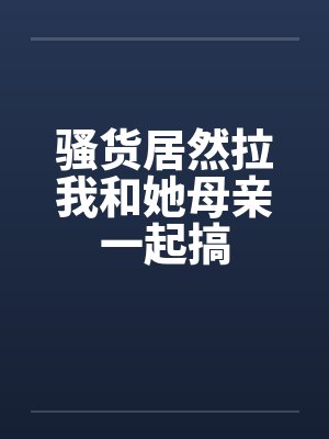 骚货居然拉我和她母亲一起搞封面