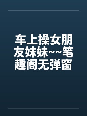 车上操女朋友妹妹~~笔趣阁无弹窗封面