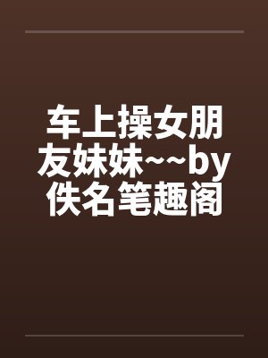 车上操女朋友妹妹~~by佚名笔趣阁无弹窗封面