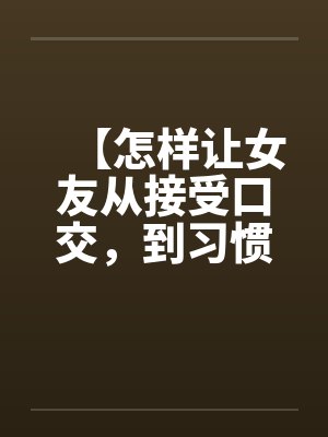 【怎样让女友从接受口交，到习惯口交，到爱上口交】笔趣阁无弹窗封面