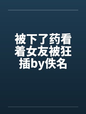 被下了药看着女友被狂插by佚名封面