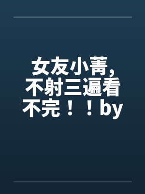 女友小菁,不射三遍看不完！！by佚名封面