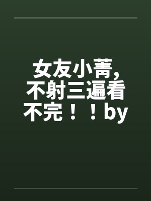 女友小菁,不射三遍看不完！！by佚名笔趣阁无弹窗封面