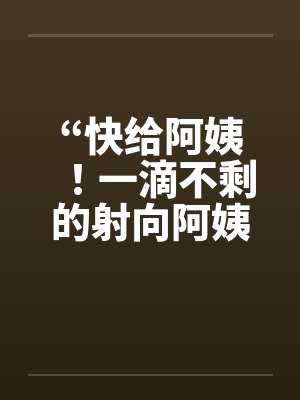 “快给阿姨！一滴不剩的射向阿姨吧！”～和阿姨洗澡封面