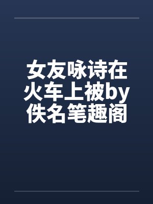 女友咏诗在火车上被by佚名笔趣阁无弹窗封面