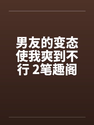 男友的变态使我爽到不行 2笔趣阁无弹窗封面