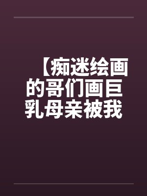 【痴迷绘画的哥们画巨乳母亲被我操得高潮的场景】【完】封面