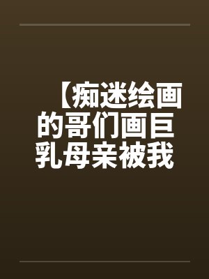 【痴迷绘画的哥们画巨乳母亲被我操得高潮的场景】【完】by佚名笔趣阁无弹窗封面