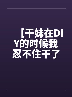 【干妹在DIY的时候我忍不住干了她】by佚名封面