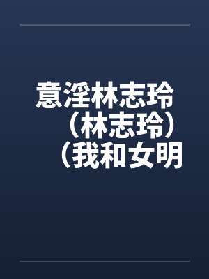 意淫林志玲（林志玲）（我和女明星梁静茹的性生活）（图文）封面