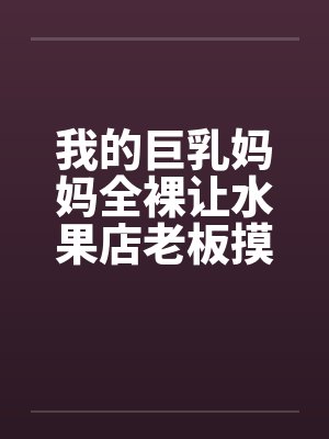 我的巨乳妈妈全裸让水果店老板摸奶、亲奶头、亲屄、亲屁眼，还脱袜子送他撸管（完）by佚名封面