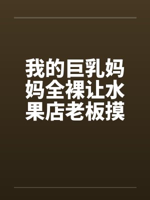 我的巨乳妈妈全裸让水果店老板摸奶、亲奶头、亲屄、亲屁眼，还脱袜子送他撸管（完）by佚名笔趣阁无弹窗封面