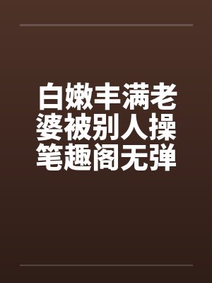 白嫩丰满老婆被别人操笔趣阁无弹窗封面