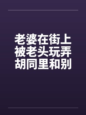 老婆在街上被老头玩弄胡同里和别人做爱封面