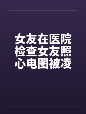 女友在医院检查女友照心电图被凌辱封面