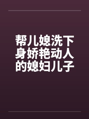 帮儿媳洗下身娇艳动人的媳妇儿子的漂亮媳妇封面