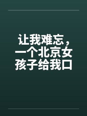 让我难忘，一个北京女孩子给我口交--吃了我的精液绝对真实封面