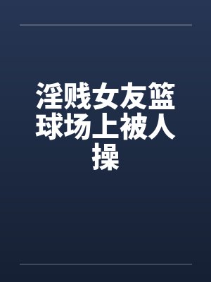 淫贱女友篮球场上被人操封面