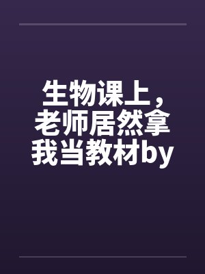 生物课上，老师居然拿我当教材by佚名笔趣阁无弹窗封面